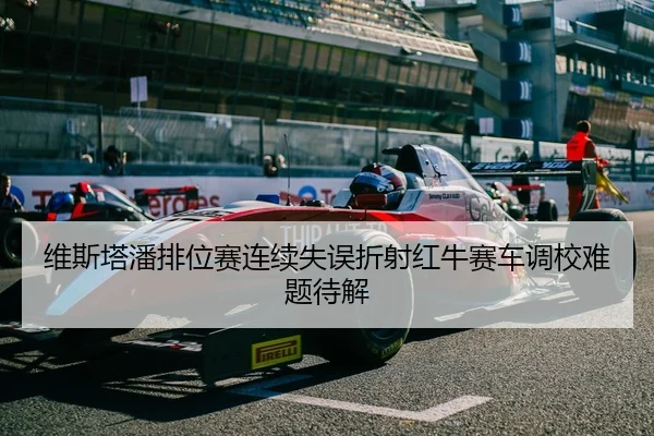 维斯塔潘排位赛连续失误折射红牛赛车调校难题待解